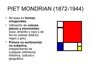 PIET MONDRIAN (1872-1944)
• Se basa en formas
  ortogonales.
• Utilización de colores
  planos y elementales
  (azul, amarillo y rojo) y de
  los no colores (blanco,
  negro y gris).
• Pintura no sentimental,
  no subjetiva,
  independiente de
  cualquier referencia
  histórica, cultural o
  geográfica.
 
