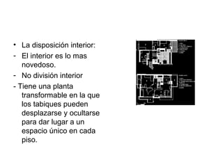 • La disposición interior:
- El interior es lo mas
   novedoso.
- No división interior
- Tiene una planta
   transformable en la que
   los tabiques pueden
   desplazarse y ocultarse
   para dar lugar a un
   espacio único en cada
   piso.
 