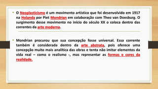 • O Neoplasticismo é um movimento artístico que foi desenvolvido em 1917
na Holanda por Piet Mondrian em colaboração com Theo van Doesburg. O
surgimento desse movimento no início do século XX o coloca dentro das
correntes da arte moderna.
• Mondrian procurou que sua concepção fosse universal. Essa corrente
também é considerada dentro da arte abstrata, pois oferece uma
concepção muito mais analítica das obras e tenta não imitar elementos da
vida real – como o realismo -, mas representar as formas e cores da
realidade.
 