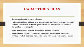 CARACTERÍSTICAS
• Uso preponderante de cores primárias
• Está relacionado ao cubismo pela representação de figuras geométricas planos
e linhas. Geralmente, as formas geométricas que prevalecem nos trabalhos
são quadrados e retângulos
• Busca representar a beleza e o mundo de maneira universal
• Abordagem racionalista que elimina a presença de acessórios nas obras. É
limitado a refletir apenas o elementar, sem ornamentos ou elementos extras
 