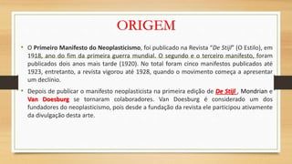 ORIGEM
• O Primeiro Manifesto do Neoplasticismo, foi publicado na Revista “De Stijl” (O Estilo), em
1918, ano do fim da primeira guerra mundial. O segundo e o terceiro manifesto, foram
publicados dois anos mais tarde (1920). No total foram cinco manifestos publicados até
1923, entretanto, a revista vigorou até 1928, quando o movimento começa a apresentar
um declínio.
• Depois de publicar o manifesto neoplasticista na primeira edição de De Stijl , Mondrian e
Van Doesburg se tornaram colaboradores. Van Doesburg é considerado um dos
fundadores do neoplasticismo, pois desde a fundação da revista ele participou ativamente
da divulgação desta arte.
 