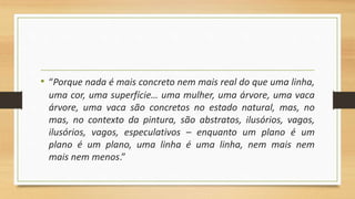 • “Porque nada é mais concreto nem mais real do que uma linha,
uma cor, uma superfície… uma mulher, uma árvore, uma vaca
árvore, uma vaca são concretos no estado natural, mas, no
mas, no contexto da pintura, são abstratos, ilusórios, vagos,
ilusórios, vagos, especulativos – enquanto um plano é um
plano é um plano, uma linha é uma linha, nem mais nem
mais nem menos.”
 