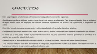 CARACTERÍSTICAS
• Entre las principales características del neoplasticismo se pueden mencionar las siguientes:.
• Consideraba que el arte debía ser un puro hecho formal, una geometría del espacio. Para alcanzar el estatus de arte verdadero,
el objeto artístico debía ser despojado de cualquier intento de reproducción del mundo o de expresión de la subjetividad del
artista.
• Eliminó los procedimientos de representación tradicionales y la distinción entre las disciplinas artísticas.
• Consideraba que la forma geométrica era innata al ser humano y también constituía la base de todos los elementos del universo.
• El artista, por lo tanto, debía realizar el procedimiento racional de reducir a los mínimos términos geométricos la estructura de la
realidad que se percibe a través de la visión.
• Pretendía lograr un arte de alcance universal al depurar la forma de los objetos y eliminar los rasgos de individualidad.
• Tuvo vínculos estrechos con otros movimientos de vanguardia, especialmente aquellos que tendían a la abstracción como el
futurismo, el cubismo, el suprematismo y el constructivismo ruso.
 