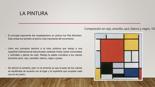 LA PINTURA
• El principal exponente del neoplasticismo en pintura fue Piet Mondrian.
Este artista fue también el teórico más importante del movimiento.
• Llevó sus principios teóricos a la obra pictórica que redujo a una
superficie bidimensional estructurada mediante líneas rectas horizontales
y verticales y planos de color. Redujo la paleta cromática a los colores
primarios (azul, rojo y amarillo), blanco, negro y grises.
• Se eliminó la simetría, pero no la armonía ya que el peso de los colores
se equilibraba de acuerdo con el lugar y la superficie que ocupaba cada
uno en el cuadro.
Composición en rojo, amarillo, azul, blanco y negro, 192
 