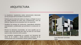 ARQUITECTURA
• La arquitectura neoplasticista estaba estrechamente relacionada
con los principios del funcionalismo arquitectónico.
• Sostenía que la construcción debía ser integral y privilegiar el uso al
que estaba destinada por sobre otras consideraciones, como las
estéticas. Algunas de sus propuestas fueron las siguientes:
• Simplificar los procesos de construcción, desarrollando elementos
estandarizados y prefabricados que permitieran la construcción en
serie.
• Eliminar los elementos ornamentales, así como aquellos que no
tuvieran una función definida para crear una obra con una función
social, es decir, al servicio de los usuarios.
• Los arquitectos neoplasticistas se ocuparon con frecuencia del
diseño de los muebles y demás elementos accesorios de las
construcciones como cerramientos, herrería, grifería, etcétera.
Casa Rietveld-Schröder.
1924
 
