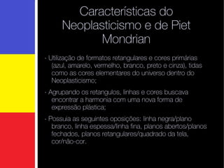 Características do Neoplasticismo e de Piet Mondrian - Utilização de formatos retangulares e cores primárias (azul, amarelo, vermelho, branco, preto e cinza), tidas como as cores elementares do universo dentro do Neoplasticismo; - Agrupando os retangulos, linhas e cores buscava encontrar a harmonia com uma nova forma de expressão plástica; - Possuia as seguintes oposições: linha negra/plano branco, linha espessa/linha fina, planos abertos/planos fechados, planos retangulares/quadrado da tela, cor/não-cor.   