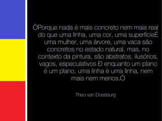 “ Porque nada é mais concreto nem mais real do que uma linha, uma cor, uma superfície… uma mulher, uma árvore, uma vaca são concretos no estado natural, mas, no contexto da pintura, são abstratos, ilusórios, vagos, especulativos – enquanto um plano é um plano, uma linha é uma linha, nem mais nem menos.” Theo van Doesburg 