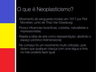 O que é Neoplasticismo? - Movimento de vanguarda iniciado em 1917 por Piet Mondrian, junto de Theo Van Doesburg;  - Possui influencias teosoficas, cubistas, naturalistas e impressionistas;  - R ejeita a idéia de arte como representação, abolindo o espaço pictórico tridimensional;  - No começo foi um movimento muito criticado, pois diziam que qualquer criança com uma régua e tinta na mão poderia fazer igual. 