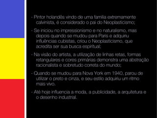 - Pintor holandês  vindo de uma familia extremamente calvinista, é considerado o pai do Neoplasticismo;  - Se iniciou no impressionismo e no naturalismo, mas depois quando se mudou para Paris e adquiriu influências cubistas, criou o Neoplasticismo, que acredita ser sua busca espiritual; - Na visão do artista, a utilização de linhas retas, formas retangulares e cores primárias demonstra uma abstração racionalista e sobretudo correta do mundo; - Quando se mudou para Nova York em 1940, parou de utilizar o preto e cinza, e seu estilo adquiriu um ritmo mais vivo. - Até hoje influencia a moda, a publicidade, a arquitetura e o desenho industrial.  