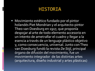 HISTORIA
Movimiento estético fundado por el pintor
holandés Piet Mondrian y el arquitecto-pintor
Theo van Doesburg en 1917, que proponía
despojar al arte de todo elemento accesorio en
un intento de ametrallar el cuadro y llegar a la
esencia a través de un lenguaje plástico objetivo
y, como consecuencia, universal. Junto con Theo
van Doesburg fundó la revista De Stijl, principal
órgano de difusión del movimiento, fue un
movimiento integrador de las distintas artes
(arquitectura, diseño industrial y artes plásticas)
