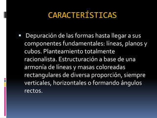 CARACTERÍSTICAS
Depuración de las formas hasta llegar a sus
componentes fundamentales: líneas, planos y
cubos. Planteamiento totalmente
racionalista. Estructuración a base de una
armonía de líneas y masas coloreadas
rectangulares de diversa proporción, siempre
verticales, horizontales o formando ángulos
rectos.