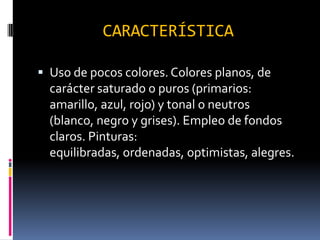 CARACTERÍSTICA
Uso de pocos colores. Colores planos, de
carácter saturado o puros (primarios:
amarillo, azul, rojo) y tonal o neutros
(blanco, negro y grises). Empleo de fondos
claros. Pinturas:
equilibradas, ordenadas, optimistas, alegres.
