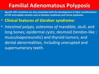 Familial Adenomatous Polyposis
•

Specific APC mutations are also associated with the development of other manifestations
of FAP and explain variants such as Gardner syndrome and Turcot syndrome.

• Clinical features of Gardner syndrome:
• Intestinal polyps, osteomas of mandible, skull, and
long bones; epidermal cysts; desmoid (tendon-like ;
musculoaponeurotic) and thyroid tumors; and
dental abnormalities, including unerupted and
supernumerary teeth.

 