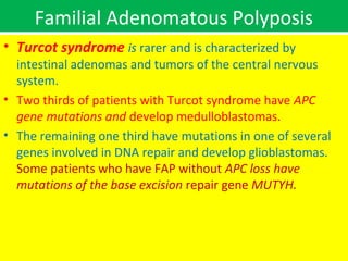Familial Adenomatous Polyposis
• Turcot syndrome is rarer and is characterized by

intestinal adenomas and tumors of the central nervous
system.
• Two thirds of patients with Turcot syndrome have APC
gene mutations and develop medulloblastomas.
• The remaining one third have mutations in one of several
genes involved in DNA repair and develop glioblastomas.
Some patients who have FAP without APC loss have
mutations of the base excision repair gene MUTYH.

 