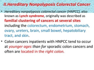 II.Hereditary Nonpolyposis Colorectal Cancer
• Hereditary nonpolyposis colorectal cancer (HNPCC), also
known as Lynch syndrome, originally was described as

familial clustering of cancers at several sites
including the colorectum, endometrium, stomach,
ovary, ureters, brain, small bowel, hepatobiliary
tract, and skin.
• Colon cancers inpatients with HNPCC tend to occur
at younger ages than for sporadic colon cancers and
often are located in the right colon.

 