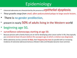 Epidemiology
epithelial dysplasia.

•

Colorectal adenomas are characterized by the presence of

•

These growths range from small, often pedunculated polyps to large sessile lesions.

• There is no gender predilection,
• present in nearly 50% of adults living in the Western world
• beginning age 50.
• surveillance colonoscopy starting at age 50.
•

Because persons with a family history are at risk for developing colon cancer earlier in life, they typically
are screened at least 10 years before the youngest age at which a relative was diagnosed .

•

While adenomas are less common in Asia, their frequency has risen (in parallel with an increasing
incidence of colorectal adenocarcinoma) as Western diets and lifestyles become more common.

 
