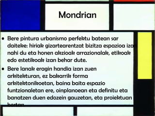 Mondrian
• Bere pintura urbanismo perfektu batean sar
daiteke: hiriak gizartearentzat bizitza espazioa izan
nahi du eta honen akzioak arrazionalak, etikoak
edo estetikoak izan behar dute.
• Bere lanak eragin handia izan zuen
arkitekturan, ez bakarrik forma
arkitektonikoetan, baina baita espazio
funtzionaletan ere, oinplanoean eta definitu eta
banatzen duen edozein gauzetan, eta proiektuan
bertan.
 