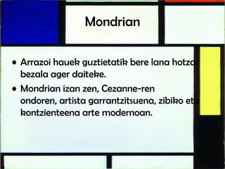 Mondrian
• Arrazoi hauek guztietatik bere lana hotza
bezala ager daiteke.
• Mondrian izan zen, Cezanne-ren
ondoren, artista garrantzitsuena, zibiko eta
kontzienteena arte modernoan.
 
