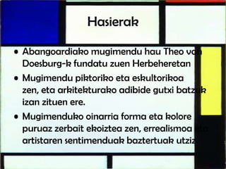 Hasierak
• Abangoardiako mugimendu hau Theo van
Doesburg-k fundatu zuen Herbeheretan
• Mugimendu piktoriko eta eskultorikoa
zen, eta arkitekturako adibide gutxi batzuk
izan zituen ere.
• Mugimenduko oinarria forma eta kolore
puruaz zerbait ekoiztea zen, errealismoa eta
artistaren sentimenduak baztertuak utziz.
 