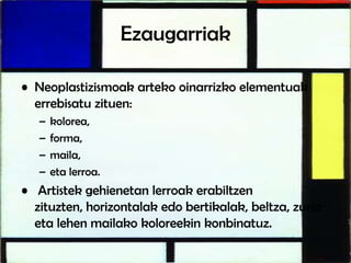 Ezaugarriak
• Neoplastizismoak arteko oinarrizko elementuak
errebisatu zituen:
– kolorea,
– forma,
– maila,
– eta lerroa.
• Artistek gehienetan lerroak erabiltzen
zituzten, horizontalak edo bertikalak, beltza, zuria
eta lehen mailako koloreekin konbinatuz.
 
