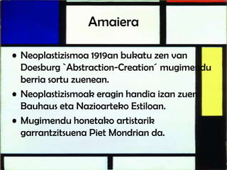 Amaiera
• Neoplastizismoa 1919an bukatu zen van
Doesburg `Abstraction-Creation´ mugimendu
berria sortu zuenean.
• Neoplastizismoak eragin handia izan zuen
Bauhaus eta Nazioarteko Estiloan.
• Mugimendu honetako artistarik
garrantzitsuena Piet Mondrian da.
 