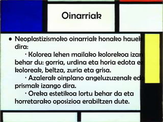 Oinarriak
• Neoplastizismoko oinarriak honako hauek
dira:
· Kolorea lehen mailako kolorekoa izan
behar du: gorria, urdina eta horia edota ez
koloreak, beltza, zuria eta grisa.
· Azalerak oinplano angeluzuzenak edo
prismak izango dira.
· Oreka estetikoa lortu behar da eta
horretarako oposizioa erabiltzen dute.
 