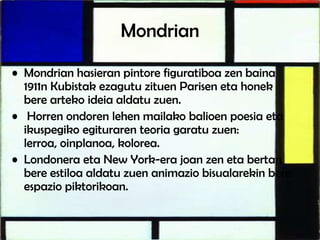 Mondrian
• Mondrian hasieran pintore figuratiboa zen baina
1911n Kubistak ezagutu zituen Parisen eta honek
bere arteko ideia aldatu zuen.
• Horren ondoren lehen mailako balioen poesia eta
ikuspegiko egituraren teoria garatu zuen:
lerroa, oinplanoa, kolorea.
• Londonera eta New York-era joan zen eta bertan
bere estiloa aldatu zuen animazio bisualarekin bere
espazio piktorikoan.
 