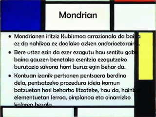 Mondrian
• Mondrianen iritziz Kubismoa arrazionala da baina
ez da nahikoa ez doalako azken ondorioetaraino.
• Bere ustez ezin da ezer ezagutu hau sentitu gabe
baina gauzen benetako esentzia ezagutzeko
burutazio sakona horri buruz egin behar da.
• Kontuan izanik pertsonen pentsaera berdina
dela, pentsatzeko prozedura ideia komun
batzuetan hasi beharko litzateke, hau da, hainbat
elementuetan lerroa, oinplanoa eta oinarrizko
kolorea bezala.
 