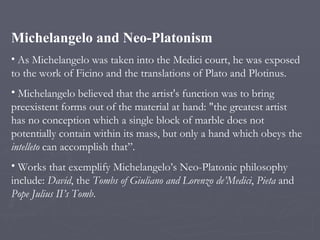 <ul><li>Michelangelo and Neo-Platonism </li></ul><ul><li>As Michelangelo was taken into the Medici court, he was exposed t...