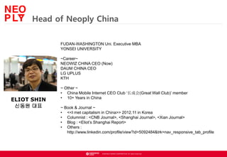 ? NEOWIZ GAMES CORPORATION. All rights reserved.
Head of Neoply China
FUDAN-WASHINGTON Uni. Executive MBA
YONSEI UNIVERSITY
~Career~
NEOWIZ CHINA CEO (Now)
DAUM CHINA CEO
LG UPLUS
KTH
~ Other ~
? China Mobile Internet CEO Club ɻ(Great Wall Club) member
? 10+ Years in China
~ Book & Journal ~
? <<I met capitalism in China>> 2012.11 in Korea
? Columnist : <CNB Journal>, <Shanghai Journal>, <Xian Journal>
? Blog : <Eliots Shanghai Report>
? Others :
http://www.linkedin.com/profile/view?id=5092484&trk=nav_responsive_tab_profile
ELIOT SHIN
??? ??
 