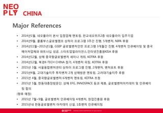 ? NEOWIZ GAMES CORPORATION. All rights reserved.
Major References
? 2014?1?, ????? ?? ???? ???, ??????2? ????? ????
? 2014?9?, ????????? ??? ???? 3?? ??, 5???, NIPA ??
? 2014?11?~2015?1?, GSIIP ??????? ???? 3??? ??, 4??? ????? ? ??
?????? ???? ??, ?????????,??????KISA ??
? 2014?12?, ?? ???????? ??? ??, KOTRA ??
? 2014?12?, ??K-TECH CHINA ??, 4??? ??, KOTRA ??
? 2015? 3?, ???????? ??? ???? ??, 2???, ???? ??
? 2015?4?, ?????? ???? 2? ???? ???, ??????? ??
? 2015? 4?, ???????? 6??? ???, KOTRA ??
? 2015? 5?, ????????, ?? EFG, INNOSPACE ?? ??, ????????? ? ????
? ??
(?? ??)
? 2015? 7?~9?, ????? ????? 4???, ????? ??
? 2015?? ??????? ???? ??, 1??? ?????
CHINA
 