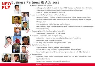 ? NEOWIZ GAMES CORPORATION. All rights reserved.
Business Partners & Advisors
Our Network
? Advisor : Professor Jeon ByungSeo
? ǰ ForeignExchangeBank, DawooStocks Research&IB Director, HanwhaStocks Research Director
? F Kyunghee Uni. MBA professor, Wisefn ChineseEconomyFinanceCenter Head
? Author of <<Korean New Wealth in China>> etc
? Legal advisor : Gaofuping Professor, Park Sungcheol Lawyer
? Gaofuping Professor : Professor of East China University of Political Science and Law, Policy
advisor in China E-business, Head of Institute of Culuter and Creativity, Member of Shanghai
Municipal Affairs
? Choi Jungsik Lawyer : CEO of Shanghai Lawfirm, Jipyong
? Park Sungcheol Lawyer : Chinese lawyer from Peking University, Consultant of Korean Ministry of
Knowledge Economy
? Accounting/Admin/HR : Seo Taejong Chief Partner CPA
? Shanghai Ilshin Consulting CEO, ǰ PWC Partner
? Investment : Andrew Qian, Calvin Huang, Bai Peng
? Andrew Qian : Founder of New Access Capital , Columnist in Forbes China
? Calvin Huang : Chief of China Start-UpFund
? Bai Peng : Senior Investment Manager of Sharelink Capital
? Digital Marketing: Richard Gu
? Shanghai Jiaotong University graduate, marketing expert
? Founder of E-Biz Camp, SEO(Search Engine Optimization), Website Analytics
? Formal Marketing director of Ctrip.com(Increasing reservation rate with SEO and UI reform)
? Business advisors
? Korean and Chinese experts : Shiin DongWon NeowizChina CEO , Kim ChangHae PhD, Kwon
HyukTae, David Du etc
? Korean IT Corp Assosiation in Shanghai & Eastern China
 