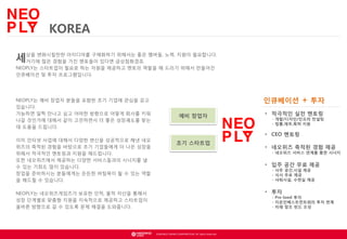 KOREA
위해서는 좋은
세상을 변화시킬만한 아이디어를 구체화하기금상첨화겠죠. 멤버들, 노력, 지원이 필요합니다.
거기에 많은 경험을 가진 멘토들이 있다면
NEOPLY는 스타트업이 필요로 하는 자원을 제공하고 멘토의 역할을 해 드리기 위해서 만들어진
인큐베이션 및 투자 프로그램입니다.

NEOPLY는 예비 창업자 분들을 포함한 초기 기업에 관심을 갖고
있습니다.
가능하면 일찍 만나고 싶고 어떠한 방향으로 어떻게 회사를 키워
나갈 것인가에 대해서 같이 고민하면서 더 좋은 성장궤도를 찾는
데 도움을 드립니다.
이미 인터넷 사업에 대해서 다양한 변신을 성공적으로 해낸 네오
위즈의 축적된 경험을 바탕으로 초기 기업들에게 더 나은 성장을
위해서 적극적인 멘토링과 지원을 해드립니다.
또한 네오위즈에서 제공하는 다양한 서비스들과의 시너지를 낼
수 있는 기회도 많이 있습니다.
창업을 준비하시는 분들에게는 든든한 버팀목이 될 수 있는 역할
을 해드릴 수 있습니다.

인큐베이션
예비 창업자

+ 투자

• 적극적인 실전 멘토링

- 개발/디자인/인프라 컨설팅
- 법률,재무,특허 지원

• CEO 멘토링
초기 스타트업

• 네오위즈 축적된 경험 제공

- 네오위즈 서비스 연계를 통한 시너지

• 입주 공간 무료 제공
- 사무 공간,시설 제공
- 식사 무료 제공
- 샤워시설, 수면실 제공

• 투자

NEOPLY는 네오위즈게임즈가 보유한 인적, 물적 자산을 통해서
성장 단계별로 맞춤형 지원을 지속적으로 제공하고 스타트업이
올바른 방향으로 갈 수 있도록 문제 해결을 도와줍니다.

- Pre-Seed 투자
- 지온인베스트먼트와의 투자 연계
- 미래 창조 펀드 조성

© NEOWIZ GAMES CORPORATION. All rights reserved.

 
