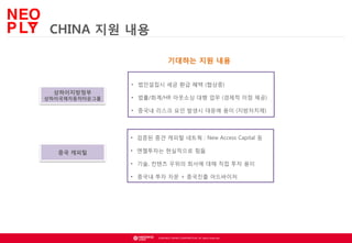 CHINA 지원 내용
기대하는 지원 내용
• 법인설립시 세금 환급 혜택 (협상중)
상하이지방정부

상하이국제자동차타운그룹

• 법률/회계/HR 아웃소싱 대행 업무 (경제적 이점 제공)
• 중국내 리스크 요인 발생시 대응에 용이 (지방자치제)

• 검증된 중견 캐피털 네트웍 : New Access Capital 등
중국 캐피털

• 엔젤투자는 현실적으로 힘듦
• 기술, 컨텐츠 우위의 회사에 대해 직접 투자 용이
• 중국내 투자 자문 + 중국진출 어드바이저

© NEOWIZ GAMES CORPORATION. All rights reserved.

 