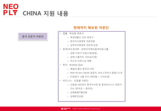 CHINA 지원 내용
현재까지 확보된 자문단
• 법률 : 박성철 변호사

중국 전문가 자문단

o 북경대출신 교포 변호사
o 한국지식경제부 자문위원

o 상하이지방정부 네트웍 보유

• 회계/어드민/HR : 상하이국제자동차타운그룹
o 상해 가정구 안팅소재(본점)
o 상해 신홍차오 사무실(지점)
o 어드민 아웃소싱 대행

• 투자 : Andrew Qian
o 예일대 출신 중국인 CEO
o New Access Capital 설립자, 포브스차이나 칼럼니스트
o F1창업가 그룹 리더 (캐피털 + 스타트업)

• 비즈니스 : 산업별 자문단
o 신동원 네오위즈 중국지사장 등 중국비즈니스 전문가
다수 (한국인 + 중국인)
o 상해화동IT협의회
o 상해한인상회

© NEOWIZ GAMES CORPORATION. All rights reserved.

 