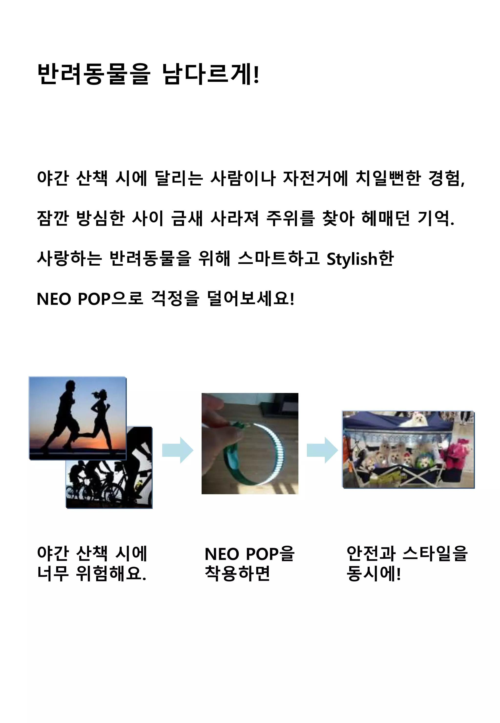 반려동물을 남다르게!
야간 산책 시에 달리는 사람이나 자전거에 치일뻔한 경험,
잠깐 방심한 사이 금새 사라져 주위를 찾아 헤매던 기억.
사랑하는 반려동물을 위해 스마트하고 Stylish한
NEO POP으로 걱정을 덜어보세요!
NEO POP을
착용하면
야간 산책 시에
너무 위험해요.
안전과 스타일을
동시에!
 