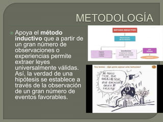  Apoya el método
inductivo que a partir de
un gran número de
observaciones o
experiencias permite
extraer leyes
universalmente válidas.
Así, la verdad de una
hipótesis se establece a
través de la observación
de un gran número de
eventos favorables.
 