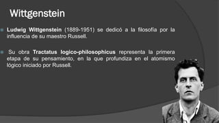 Wittgenstein
 Ludwig Wittgenstein (1889-1951) se dedicó a la filosofía por la
influencia de su maestro Russell.
 Su obra Tractatus logico-philosophicus representa la primera
etapa de su pensamiento, en la que profundiza en el atomismo
lógico iniciado por Russell.
 
