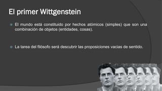 El primer Wittgenstein
 El mundo está constituido por hechos atómicos (simples) que son una
combinación de objetos (entidades, cosas).
 La tarea del filósofo será descubrir las proposiciones vacias de sentido.
 