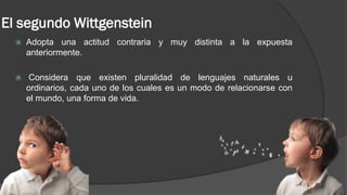 El segundo Wittgenstein
 Adopta una actitud contraria y muy distinta a la expuesta
anteriormente.
 Considera que existen pluralidad de lenguajes naturales u
ordinarios, cada uno de los cuales es un modo de relacionarse con
el mundo, una forma de vida.
 