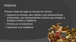 Historia
Primera mitad del siglo xx (circulo de vienna)
 Aparece en Europa, pero debido a las persecuciones
antisemitas, sus representantes tuvieron que emigrar a
Estados Unidos y Inglaterra
 Influido por el empirismo
 Oposicion a la metafisica
 