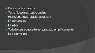  Critica radical contra:
✓ Tesis filosoficas tradicionales
✓ Planteamentos relacionados con
➢ La metafisica
➢ La etica
➢ Todo lo que no puede ser probado empiricamente
➢ Los equivocos
 