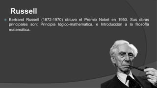 Russell
 Bertrand Russell (1872-1970) obtuvo el Premio Nobel en 1950. Sus obras
principales son: Principia lógico-mathematica, e Introducción a la filosofía
matemática.
 