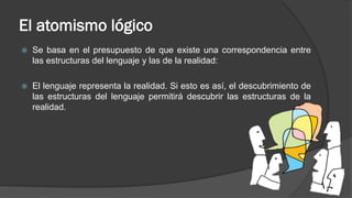 El atomismo lógico
 Se basa en el presupuesto de que existe una correspondencia entre
las estructuras del lenguaje y las de la realidad:
 El lenguaje representa la realidad. Si esto es así, el descubrimiento de
las estructuras del lenguaje permitirá descubrir las estructuras de la
realidad.
 