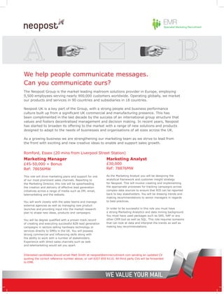 We help people communicate messages.
Can you communicate ours?
The Neopost Group is the market leading mailroom solutions provider in Europe, employing
5,500 employees serving nearly 900,000 customers worldwide. Operating globally, we market
our products and services in 90 countries and subsidiaries in 18 countries.

Neopost UK is a key part of the Group, with a strong people and business performance
culture built up from a significant UK commercial and manufacturing presence. This has
been complimented in the last decade by the success of an international group structure that
values and fosters decentralised management and decision making. In recent years, Neopost
has started to broaden its offering to the market with a range of new solutions and products
designed to adapt to the needs of businesses and organisations of all sizes across the UK.

As a growing business we are strengthening our marketing team as we strive to lead from
the front with exciting and new creative ideas to enable and support sales growth.


Romford, Essex (20 mins from Liverpool Street Station)
Marketing Manager                                            Marketing Analyst
£45-50,000 + Bonus                                           £30,000
Ref: 78656MW                                                 Ref: 78876MW

This role will drive marketing plans and support for one     As the Marketing Analyst you will be designing the
of our most prominent sales channels. Reporting to           analytical framework and customer insight strategy
the Marketing Director, this role will be spearheading       for Neopost. This will involve creating and implementing
the creation and delivery of effective lead generation       the appropriate processes for tracking campaigns across
initiatives across a range of media such as DM, email,       complex data sources to ensure that ROI can be reported
telemarketing and the website.                               back to key stakeholders. You will be drawing trends and
                                                             making recommendations to senior managers in regards
You will work closely with the sales teams and manage        to best practices.
external agencies as well as managing new product
launches and providing input into the market research        In order to be successful in this role you must have
plan to shape new ideas, products and campaigns.             a strong Marketing Analytics and data mining background.
                                                             You must have used packages such as SAS, SAP or any
You will be degree qualified with a proven track record      other CRM tool as well as SQL. This role requires someone
of creating and executing successful B2B lead generation     that can look at data and interpret the trends as well as
campaigns in sectors selling hardware technology or          making key recommendations.
services directly to SMEs in the UK. You will possess
strong commercial and influencing skills along with
the ability to work with a number of stakeholders.
Experience with direct sales channels such as web
and telemarketing would set you apart.


Interested candidates should email Matt Smith at neopost@emrrecruitment.com sending an updated CV
quoting the correct reference number above, or call 0207 850 6110. All third party CVs will be forwarded
to EMR.
 
