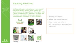 Shipping Solutions
We help etailers and enterprises at every stage of
the parcel delivery process. From making your
packages as small as possible, to choosing the right
carrier and keeping track of where your orders are.
And we’re even looking at new ways to make
deliveries more convenient for your customers.  Simplify your shipping
 Deliver your parcels differently
 Keep track of your deliveries
 Get a clear overview of inventory and
equipmentPacking
Delivery services
Tracking RFID
Parcel lockers
 