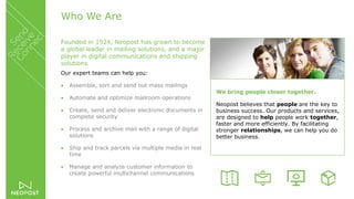 Who We Are
Founded in 1924, Neopost has grown to become
a global leader in mailing solutions, and a major
player in digital communications and shipping
solutions.
Our expert teams can help you:
 Assemble, sort and send out mass mailings
 Automate and optimize mailroom operations
 Create, send and deliver electronic documents in
complete security
 Process and archive mail with a range of digital
solutions
 Ship and track parcels via multiple media in real
time
 Manage and analyze customer information to
create powerful multichannel communications
We bring people closer together.
Neopost believes that people are the key to
business success. Our products and services,
are designed to help people work together,
faster and more efficiently. By facilitating
stronger relationships, we can help you do
better business.
 