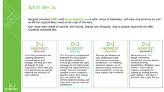 What We Do
Neopost provides SMEs and large enterprises a wide range of hardware, software and services as well
as all the support they need every step of the way.
Our three main areas of activity are Mailing, Digital and Shipping. And in certain countries we offer
Graphics solutions too.
From filing envelopes and
collating content to
personalization and
postage, we help you with
all aspects of mail
preparation. We’ll save you
time and money as well as
improve the accuracy of
your mailings.
Our document management
software and data quality
and analytics solutions
ensure you deliver the right
message to the right person
through the right channel or
media. You can also tailor
content to your recipient's
specific needs. This means
you can control the
communication process, cut
costs and improve customer
satisfaction.
We help you streamline
your shipping process
and improve customer
satisfaction. Our tracking
solutions update you on
delivery status, inventory
and equipment, giving you
total supply chain visibility.
We know print. Our
range of finishing
equipment ensures almost
endless printing
possibilities. Whatever your
needs – from booklet
making, creasing and
cutting to folding, binding
and coating – we have a
solution that's right for you.
 