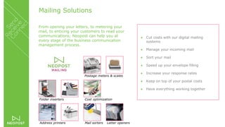 Mailing Solutions
From opening your letters, to metering your
mail, to enticing your customers to read your
communications; Neopost can help you at
every stage of the business communication
management process.
 Cut costs with our digital mailing
systems
 Manage your incoming mail
 Sort your mail
 Speed up your envelope filling
 Increase your response rates
 Keep on top of your postal costs
 Have everything working together
Postage meters & scales
Folder inserters
Mail sorters
Cost optimization
Address printers Letter openers
 
