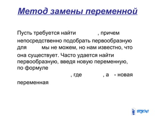 Метод замены переменной
Пусть требуется найти , причем
непосредственно подобрать первообразную
для мы не можем, но нам известно, что
она существует. Часто удается найти
первообразную, введя новую переменную,
по формуле
, где , а - новая
переменная
 